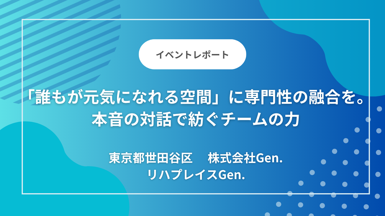東京都世田谷区のデイサービス「リハプレイスGen.」｜「誰もが元気になれる空間」に専門性の融合を。本音の対話で紡ぐチームの力