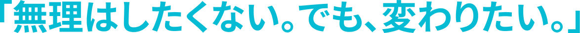 「無理はしたくない。でも、変わりたい。」